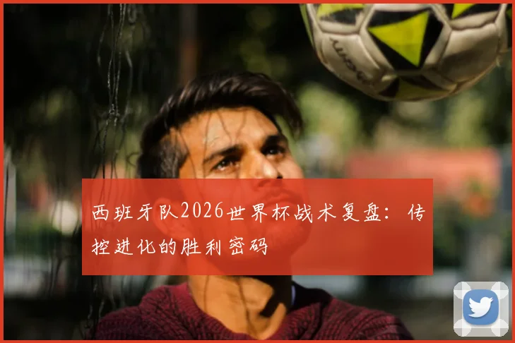 西班牙队2026世界杯战术复盘:传控进化的胜利密码
