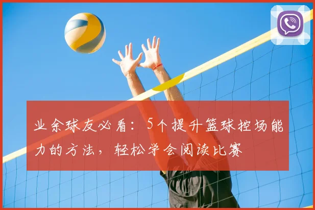业余球友必看:5个提升篮球控场能力的方法,轻松学会阅读比赛
