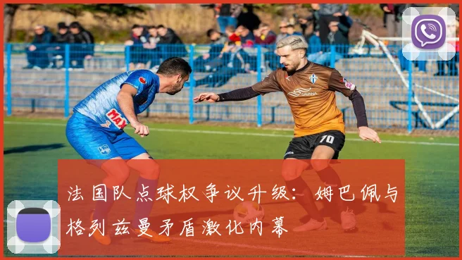 法国队点球权争议升级:姆巴佩与格列兹曼矛盾激化内幕