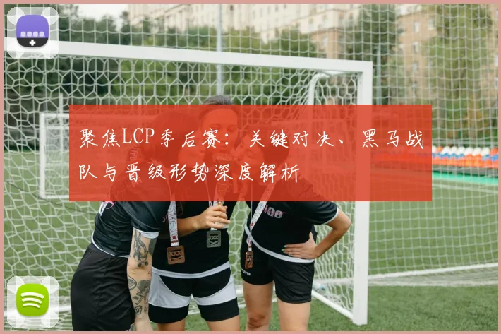 聚焦LCP季后赛：关键对决、黑马战队与晋级形势深度解析