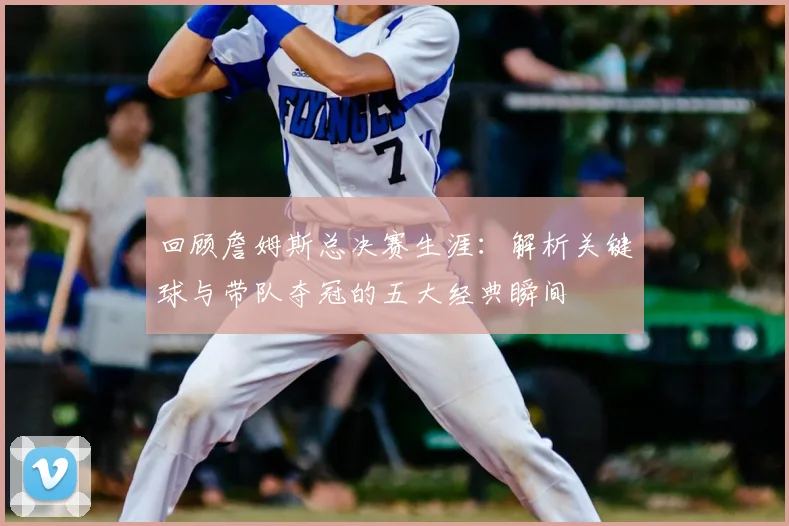 回顾詹姆斯总决赛生涯：解析关键球与带队夺冠的五大经典瞬间