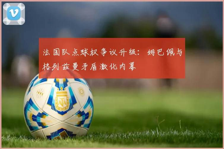 法国队点球权争议升级:姆巴佩与格列兹曼矛盾激化内幕