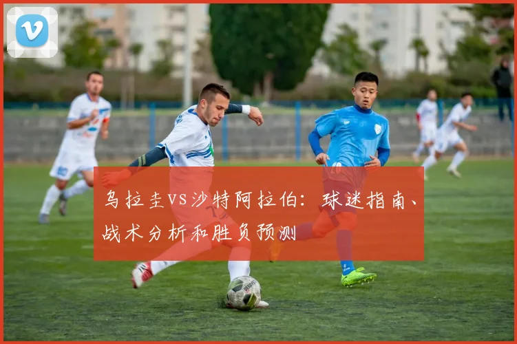 乌拉圭vs沙特阿拉伯：球迷指南、战术分析和胜负预测