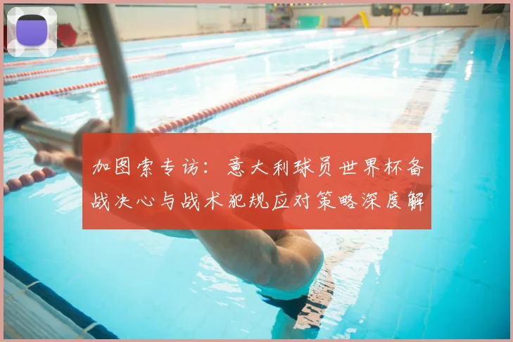 加图索专访：意大利球员世界杯备战决心与战术犯规应对策略深度解析