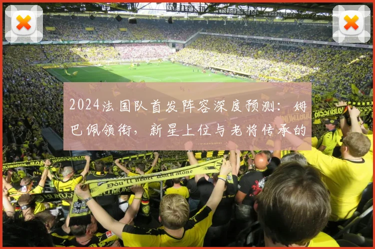 2024法国队首发阵容深度预测:姆巴佩领衔,新星上位与老将传承的战术解析