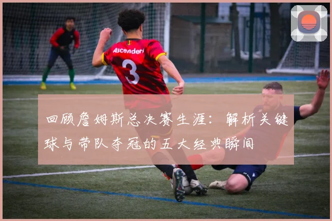 回顾詹姆斯总决赛生涯：解析关键球与带队夺冠的五大经典瞬间