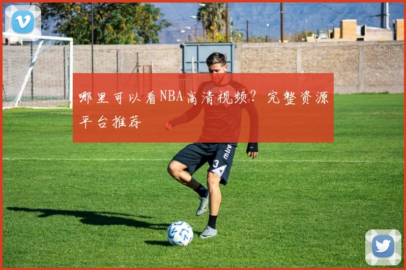 哪里可以看NBA高清视频?完整资源平台推荐