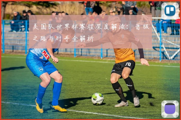 美国队世界杯赛程深度解读:晋级之路与对手全解析