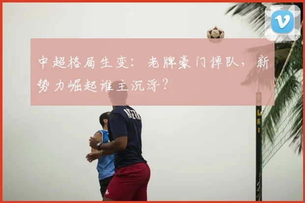 中超格局生变：老牌豪门掉队，新势力崛起谁主沉浮？