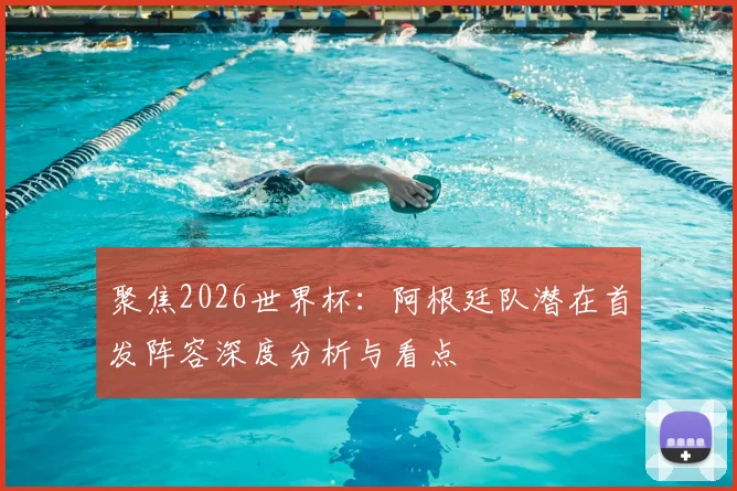 聚焦2026世界杯:阿根廷队潜在首发阵容深度分析与看点