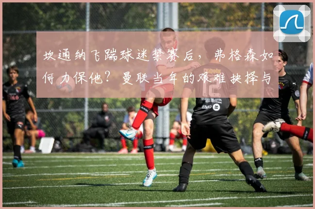 坎通纳飞踹球迷禁赛后,弗格森如何力保他?曼联当年的艰难抉择与后续影响解析