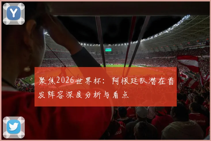 聚焦2026世界杯:阿根廷队潜在首发阵容深度分析与看点