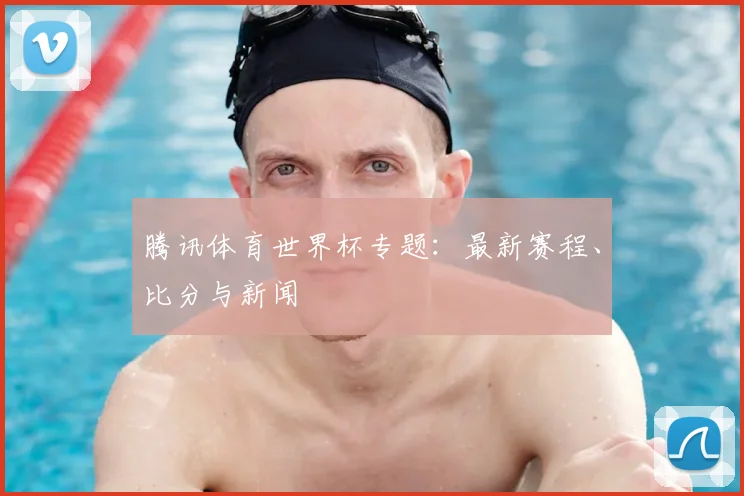 腾讯体育世界杯专题:最新赛程、比分与新闻