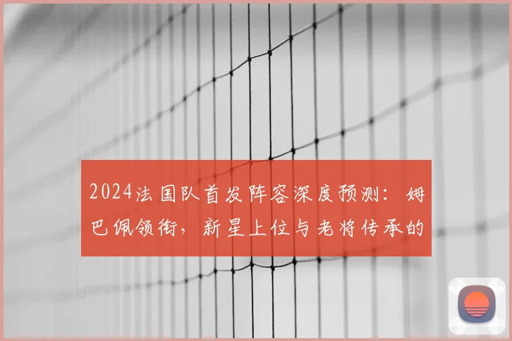 2024法国队首发阵容深度预测:姆巴佩领衔,新星上位与老将传承的战术解析