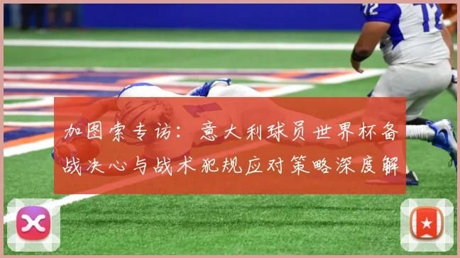 加图索专访：意大利球员世界杯备战决心与战术犯规应对策略深度解析