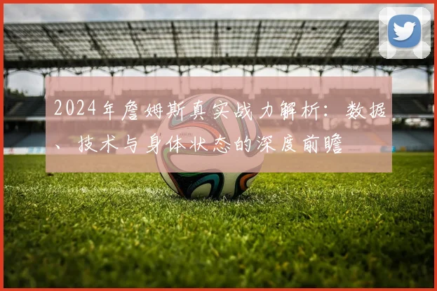 2024年詹姆斯真实战力解析:数据、技术与身体状态的深度前瞻
